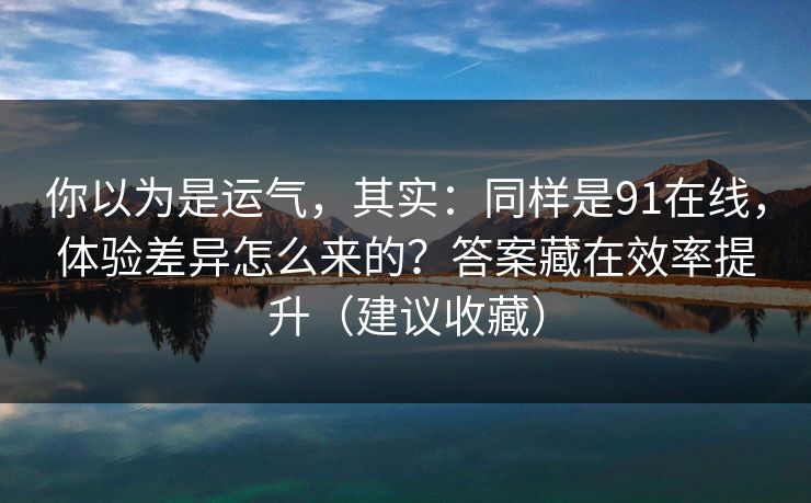 你以为是运气，其实：同样是91在线，体验差异怎么来的？答案藏在效率提升（建议收藏）