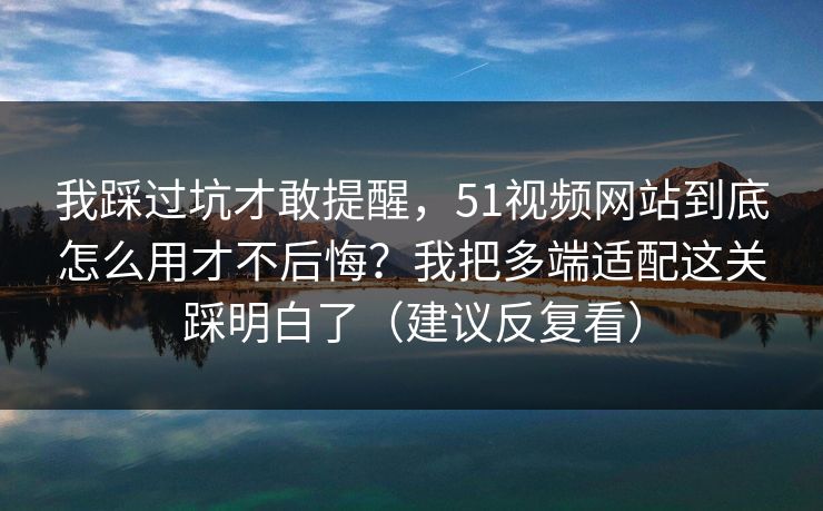 我踩过坑才敢提醒，51视频网站到底怎么用才不后悔？我把多端适配这关踩明白了（建议反复看）