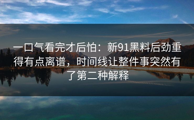 一口气看完才后怕：新91黑料后劲重得有点离谱，时间线让整件事突然有了第二种解释