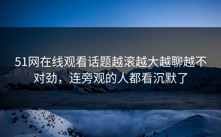 51网在线观看话题越滚越大越聊越不对劲，连旁观的人都看沉默了